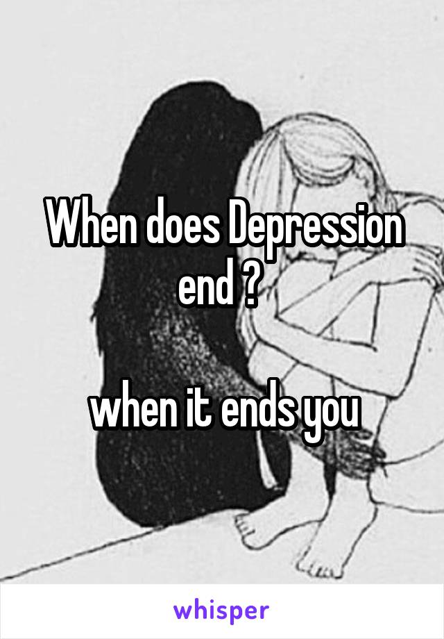 When does Depression end ? 

when it ends you