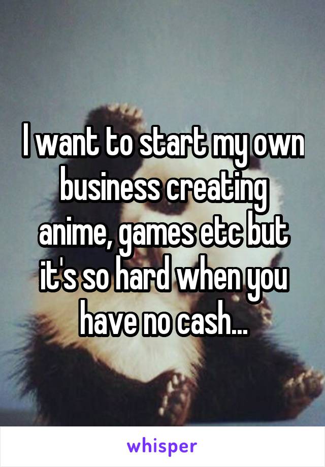 I want to start my own business creating anime, games etc but it's so hard when you have no cash...