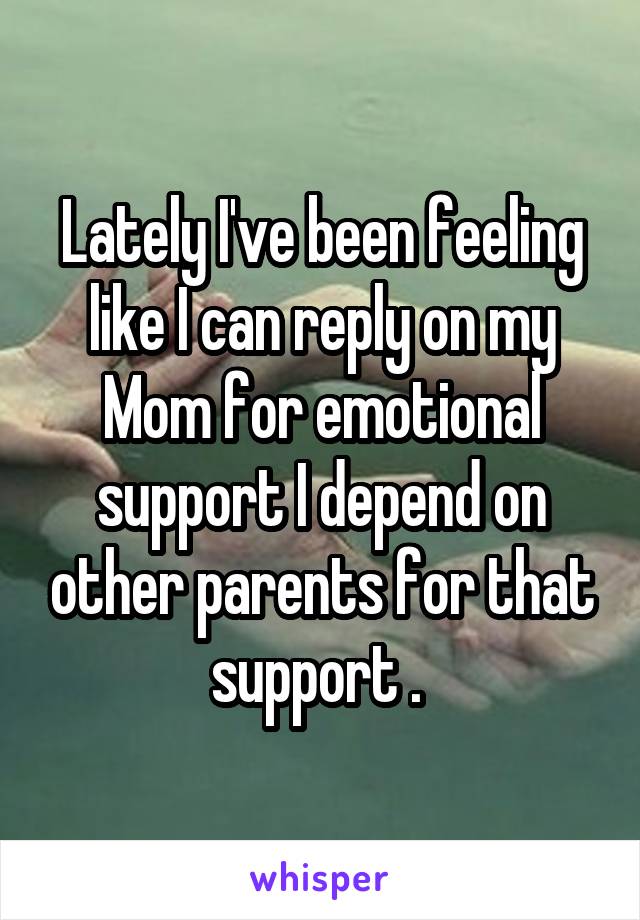 Lately I've been feeling like I can reply on my Mom for emotional support I depend on other parents for that support . 