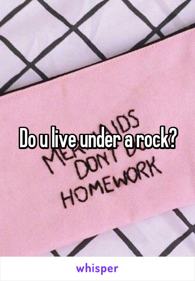 Do u live under a rock?