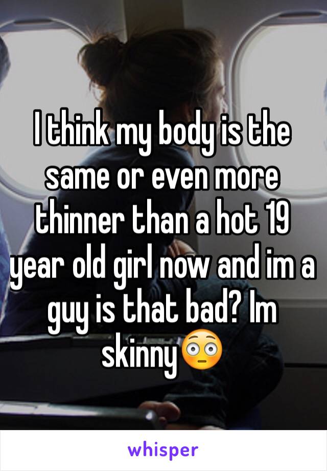 I think my body is the same or even more thinner than a hot 19 year old girl now and im a guy is that bad? Im skinny😳
