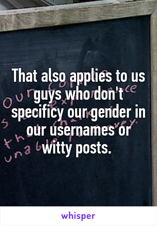 That also applies to us guys who don't specificy our gender in our usernames or witty posts. 