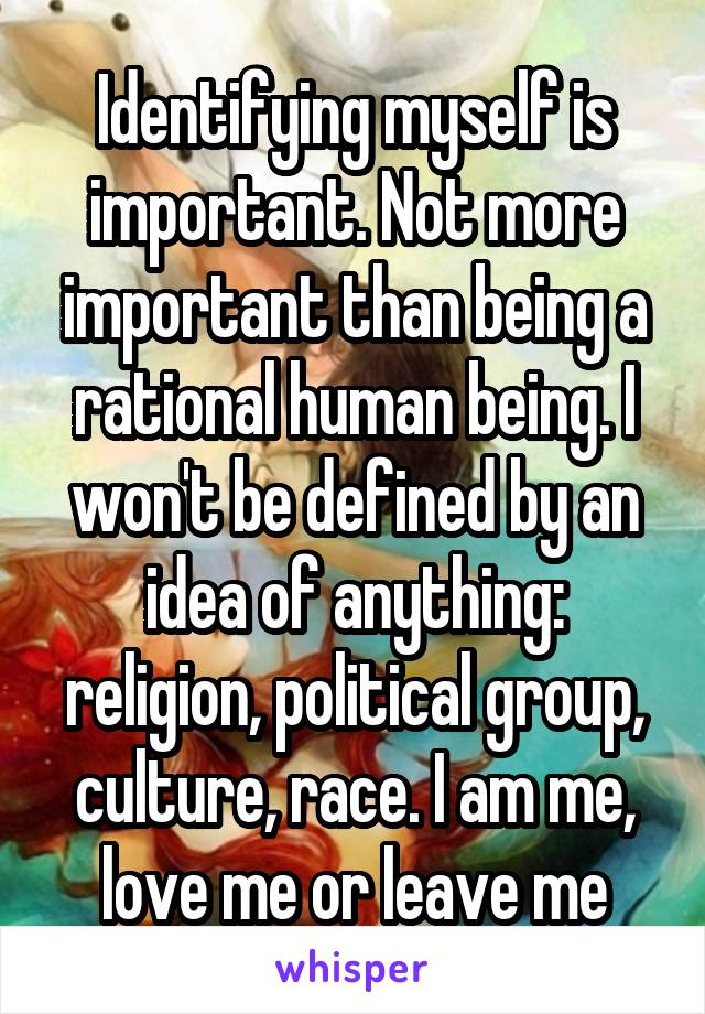 Identifying myself is important. Not more important than being a rational human being. I won't be defined by an idea of anything: religion, political group, culture, race. I am me, love me or leave me