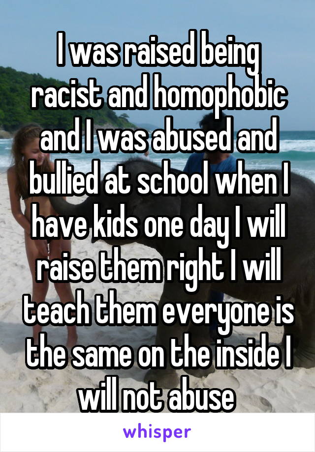 I was raised being racist and homophobic and I was abused and bullied at school when I have kids one day I will raise them right I will teach them everyone is the same on the inside I will not abuse 