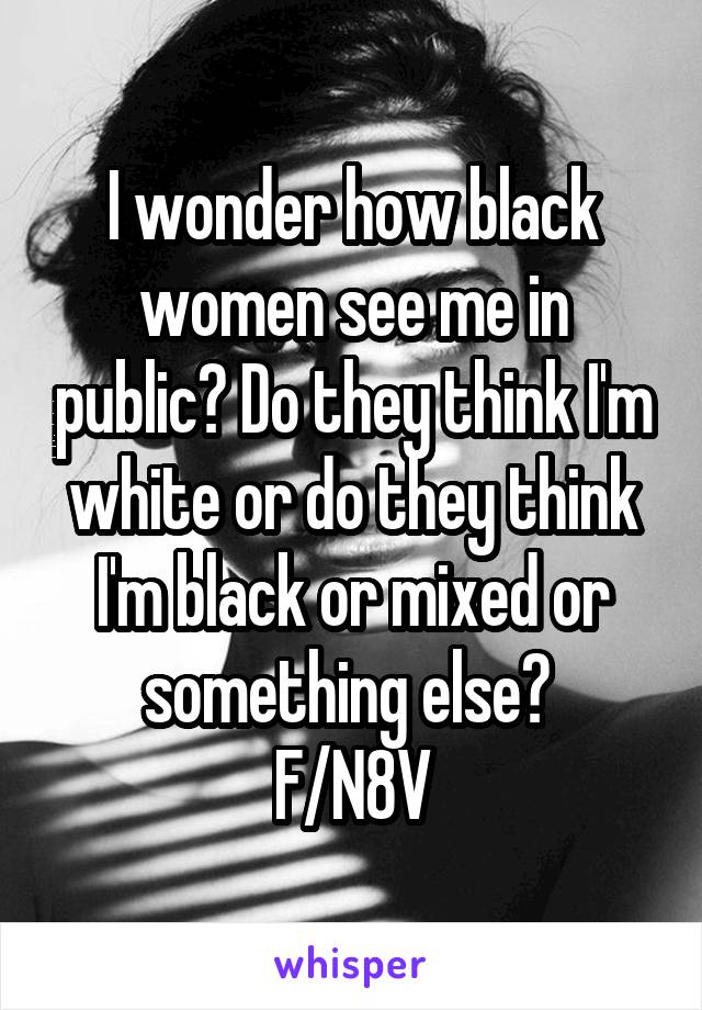 I wonder how black women see me in public? Do they think I'm white or do they think I'm black or mixed or something else? 
F/N8V