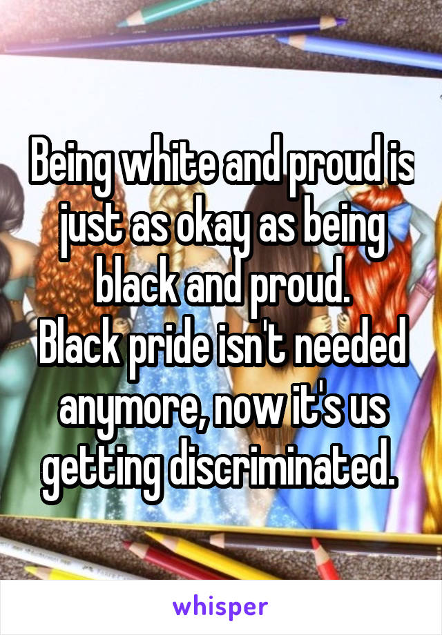 Being white and proud is just as okay as being black and proud.
Black pride isn't needed anymore, now it's us getting discriminated. 