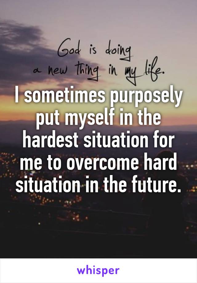 I sometimes purposely put myself in the hardest situation for me to overcome hard situation in the future.