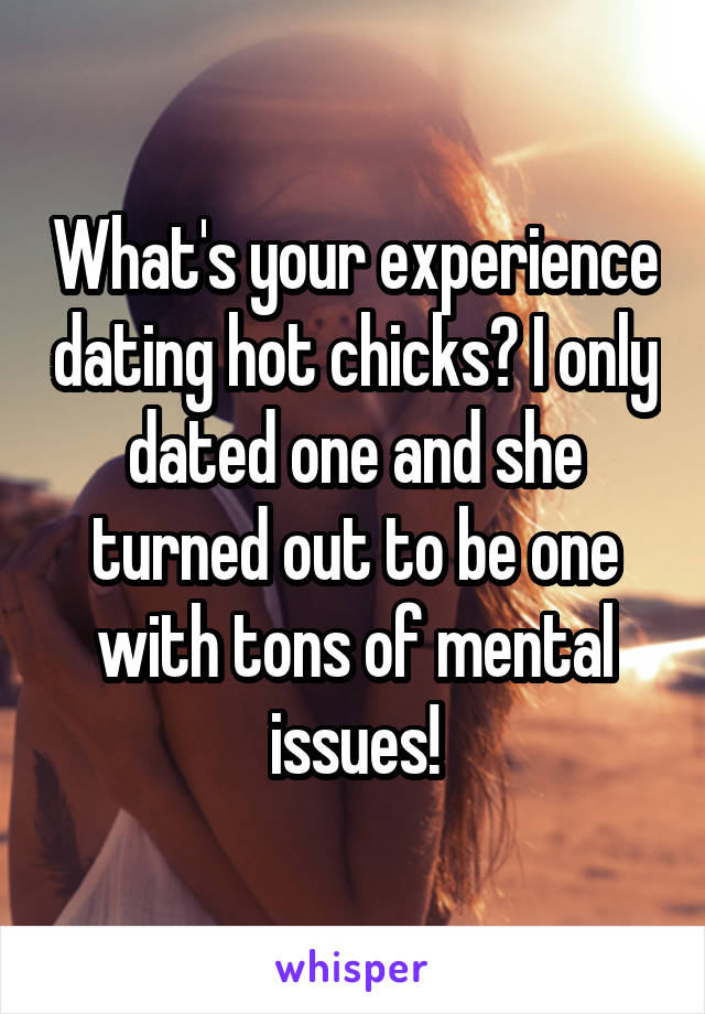 What's your experience dating hot chicks? I only dated one and she turned out to be one with tons of mental issues!