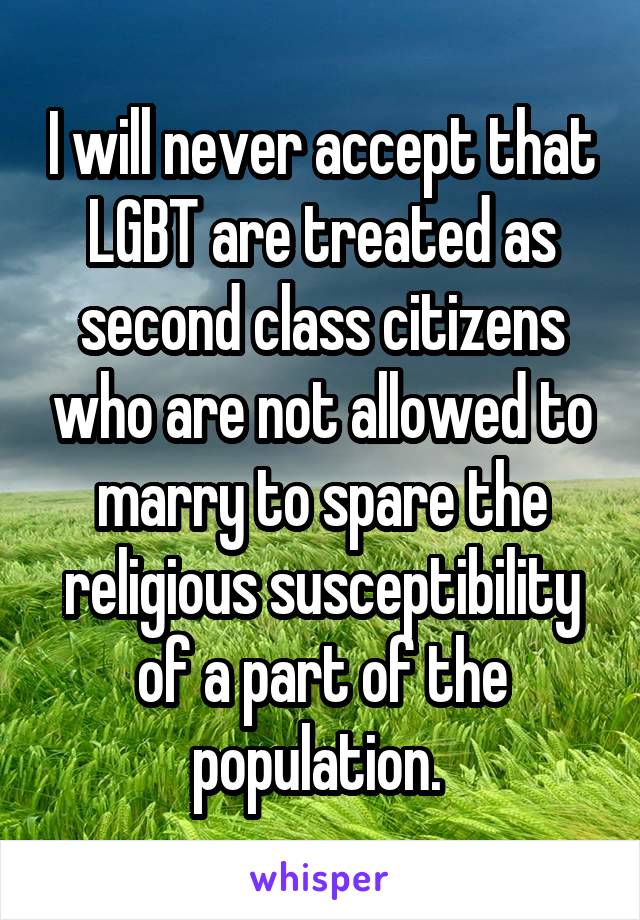 I will never accept that LGBT are treated as second class citizens who are not allowed to marry to spare the religious susceptibility of a part of the population. 