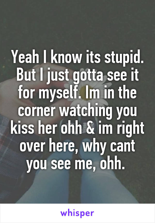 Yeah I know its stupid. But I just gotta see it for myself. Im in the corner watching you kiss her ohh & im right over here, why cant you see me, ohh. 