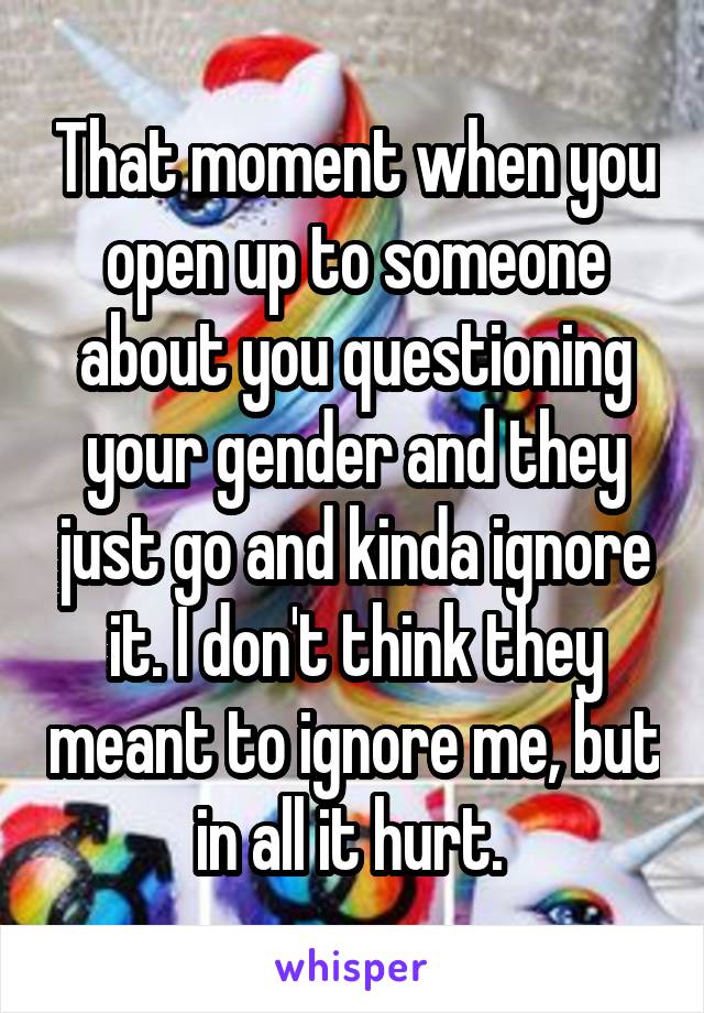 That moment when you open up to someone about you questioning your gender and they just go and kinda ignore it. I don't think they meant to ignore me, but in all it hurt. 