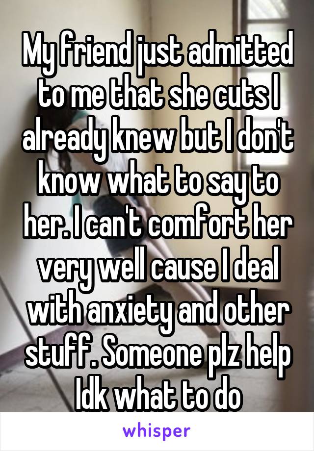 My friend just admitted to me that she cuts l already knew but I don't know what to say to her. I can't comfort her very well cause I deal with anxiety and other stuff. Someone plz help Idk what to do