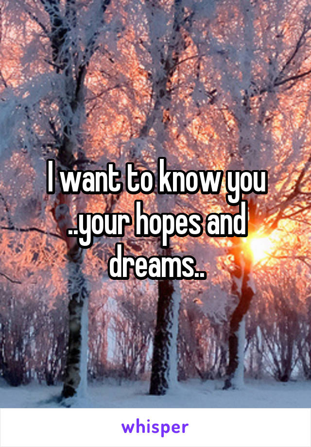 I want to know you ..your hopes and dreams..