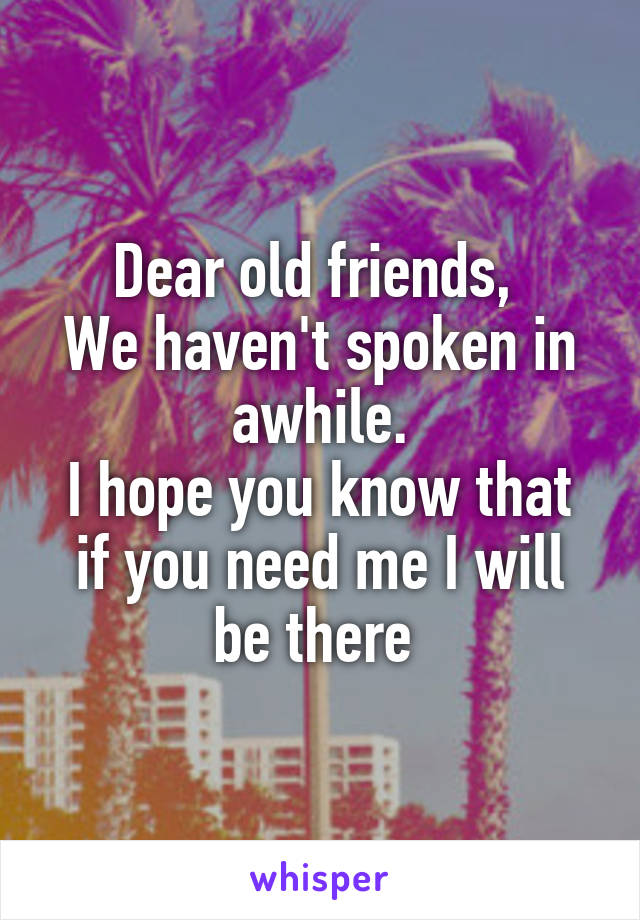 Dear old friends, 
We haven't spoken in awhile.
I hope you know that if you need me I will be there 