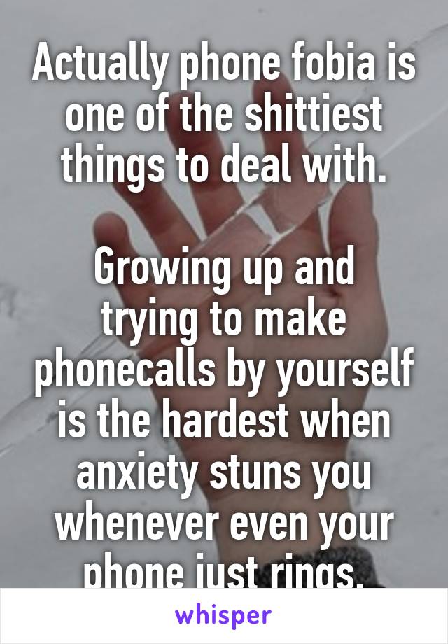 Actually phone fobia is one of the shittiest things to deal with.

Growing up and trying to make phonecalls by yourself is the hardest when anxiety stuns you whenever even your phone just rings.