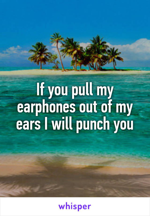 If you pull my earphones out of my ears I will punch you