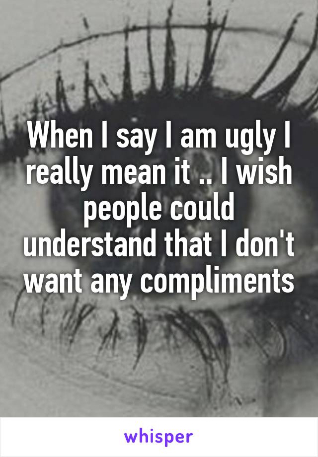 When I say I am ugly I really mean it .. I wish people could understand that I don't want any compliments 