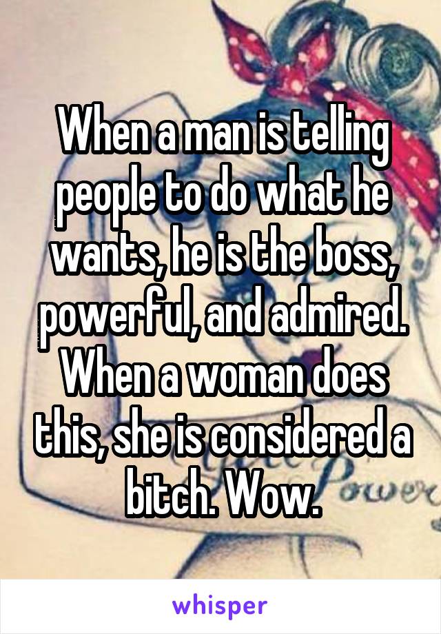 When a man is telling people to do what he wants, he is the boss, powerful, and admired. When a woman does this, she is considered a bitch. Wow.