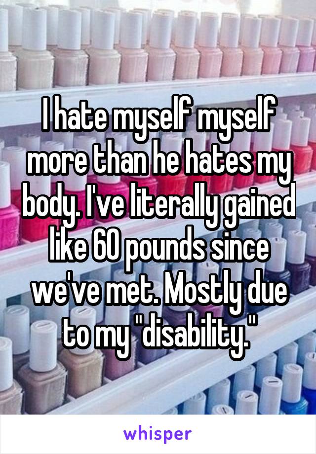 I hate myself myself more than he hates my body. I've literally gained like 60 pounds since we've met. Mostly due to my "disability."