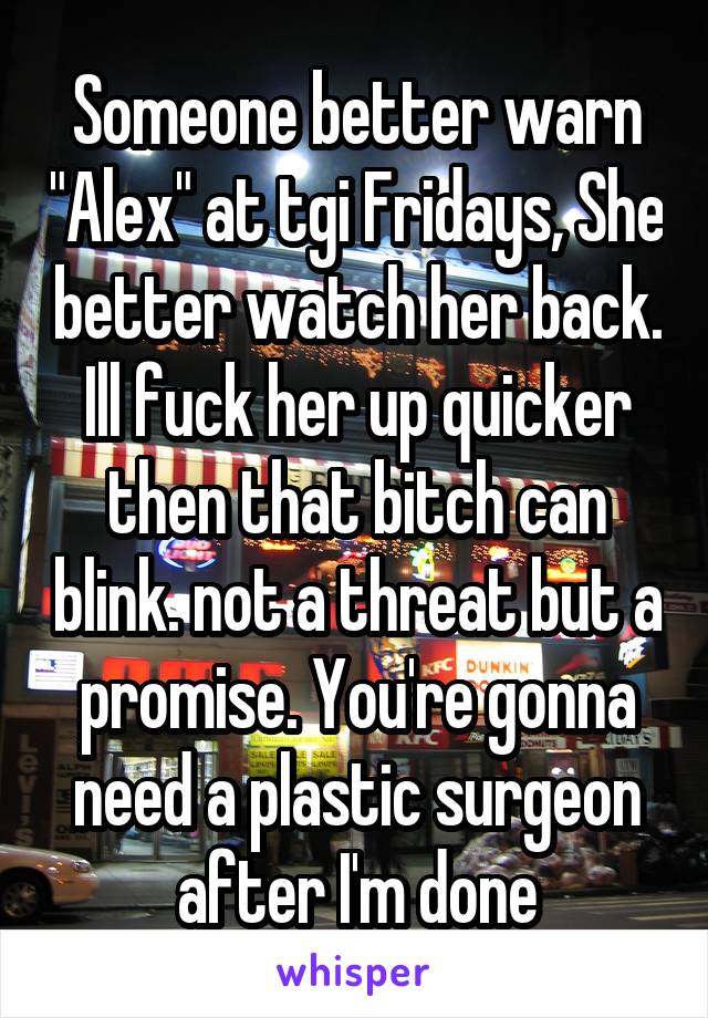Someone better warn "Alex" at tgi Fridays, She better watch her back. Ill fuck her up quicker then that bitch can blink. not a threat but a promise. You're gonna need a plastic surgeon after I'm done