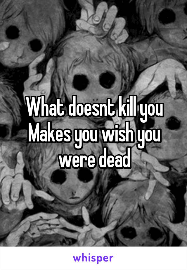 What doesnt kill you
Makes you wish you were dead