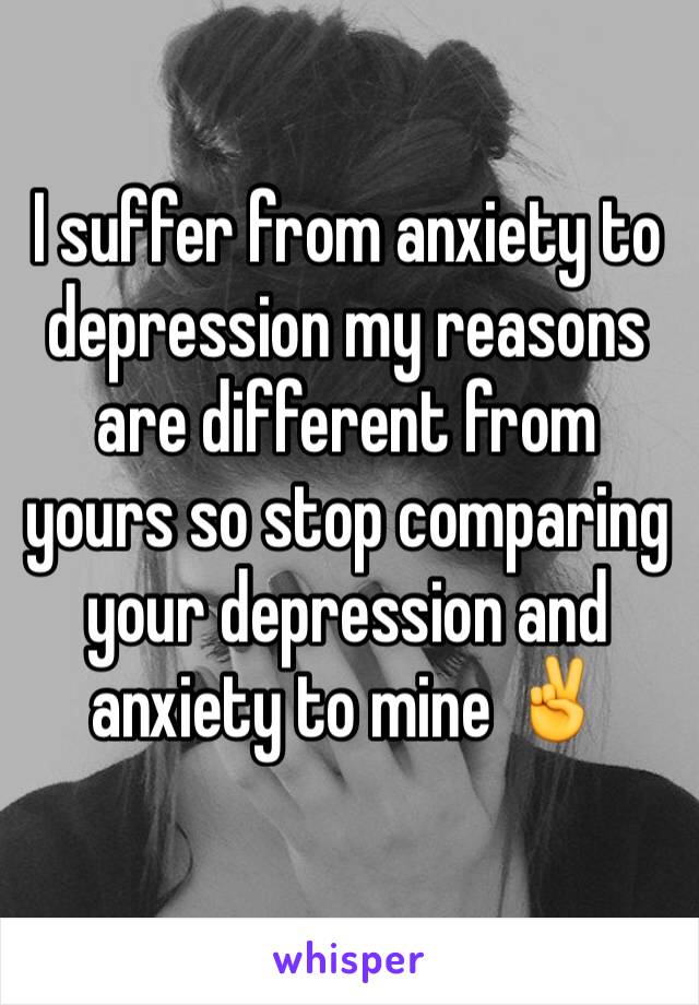 I suffer from anxiety to depression my reasons are different from yours so stop comparing your depression and anxiety to mine ✌