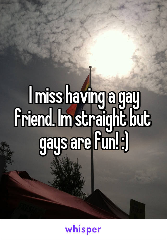 I miss having a gay friend. Im straight but  gays are fun! :)