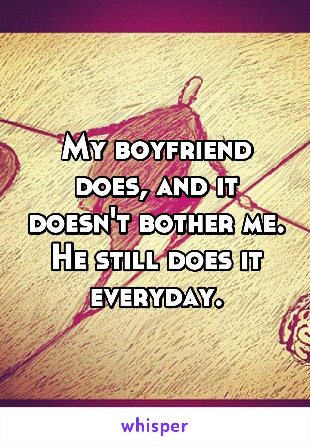 My boyfriend does, and it doesn't bother me. He still does it everyday.