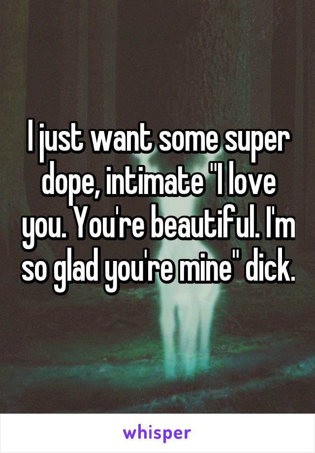 I just want some super dope, intimate "I love you. You're beautiful. I'm so glad you're mine" dick. 
