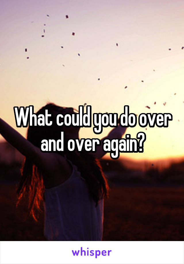 What could you do over and over again?