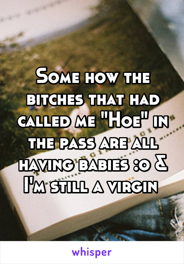 Some how the bitches that had called me "Hoe" in the pass are all having babies :o & I'm still a virgin 