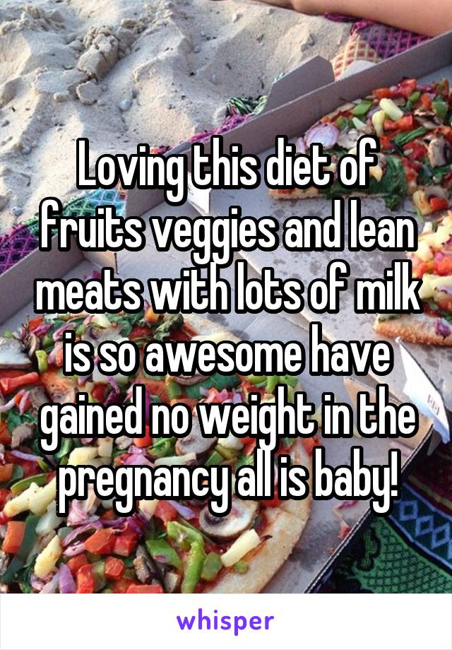 Loving this diet of fruits veggies and lean meats with lots of milk is so awesome have gained no weight in the pregnancy all is baby!