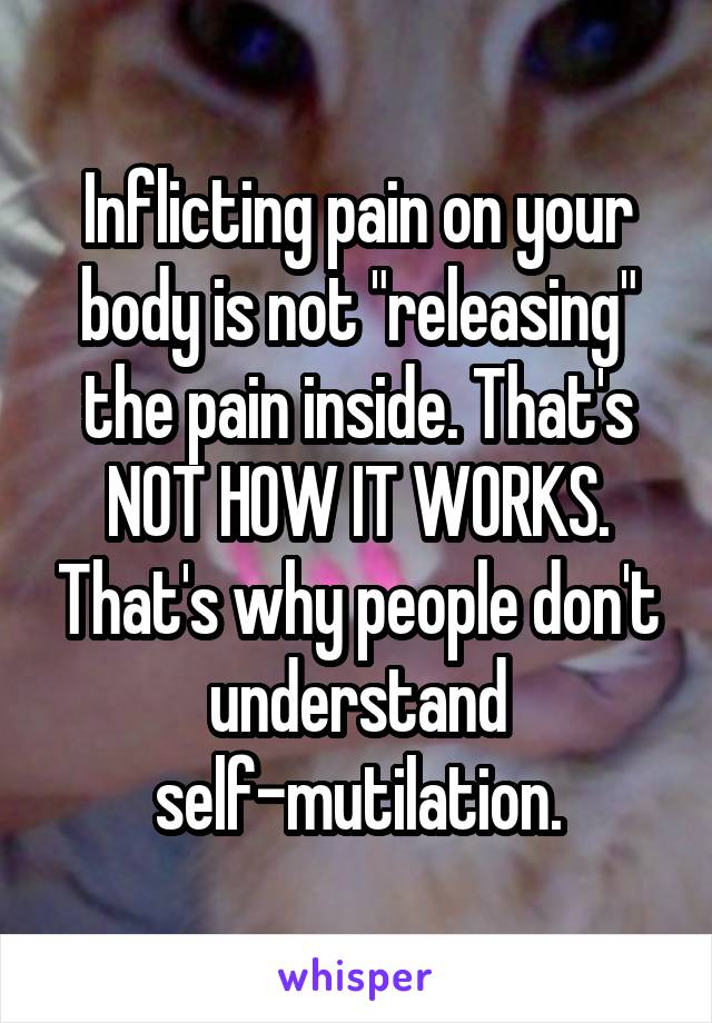 Inflicting pain on your body is not "releasing" the pain inside. That's NOT HOW IT WORKS. That's why people don't understand self-mutilation.