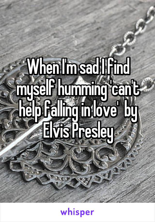 When I'm sad I find myself humming 'can't help falling in love'  by Elvis Presley
