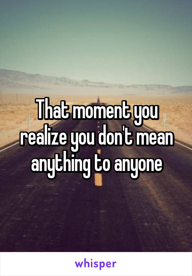 That moment you realize you don't mean anything to anyone