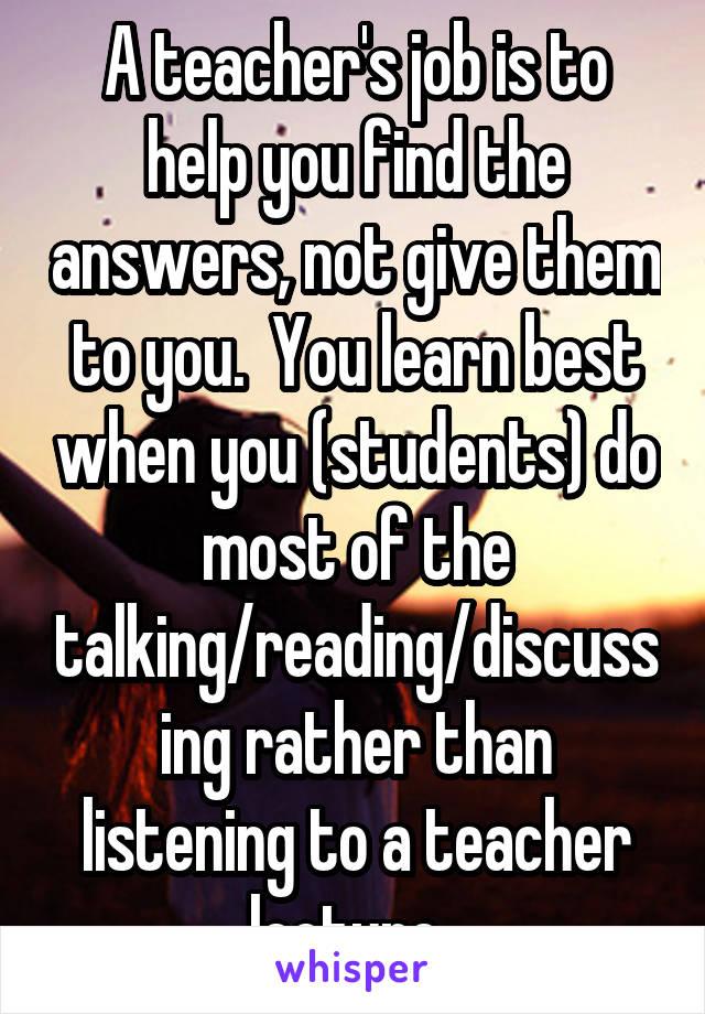 A teacher's job is to help you find the answers, not give them to you.  You learn best when you (students) do most of the talking/reading/discussing rather than listening to a teacher lecture. 