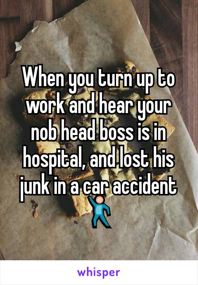 When you turn up to work and hear your nob head boss is in hospital, and lost his junk in a car accident 💃