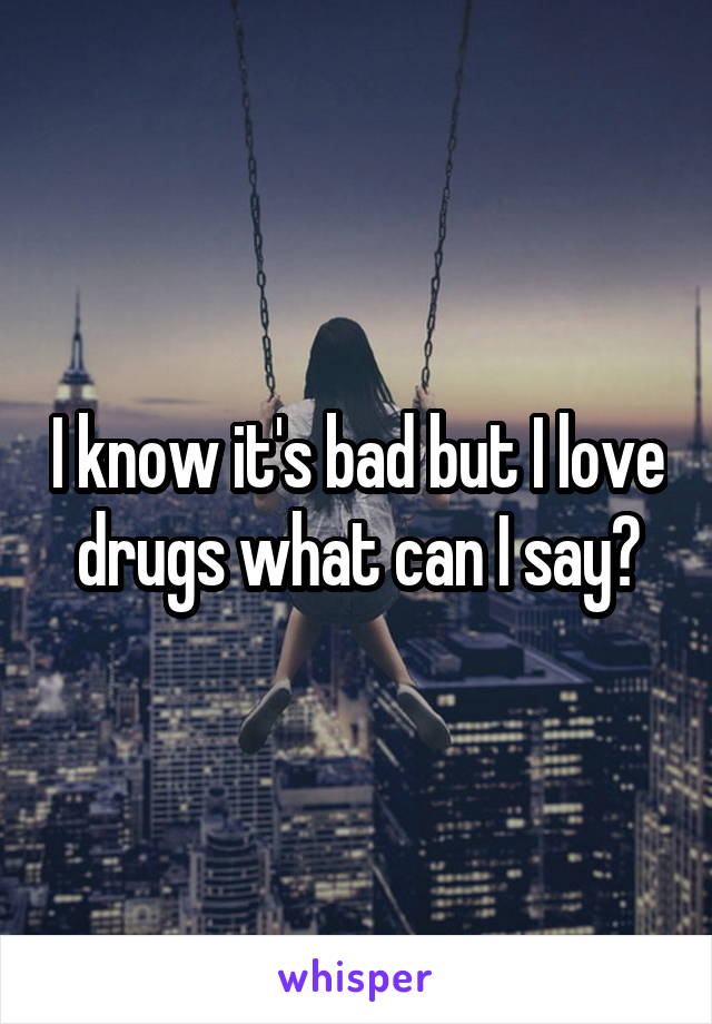 I know it's bad but I love drugs what can I say?