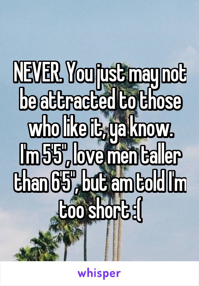 NEVER. You just may not be attracted to those who like it, ya know.
I'm 5'5", love men taller than 6'5", but am told I'm too short :(