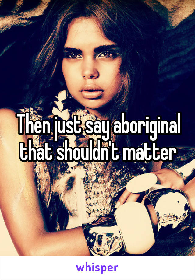 Then just say aboriginal that shouldn't matter