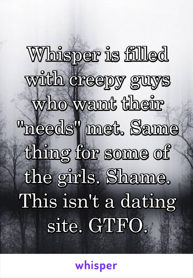 Whisper is filled with creepy guys who want their "needs" met. Same thing for some of the girls. Shame. This isn't a dating site. GTFO.