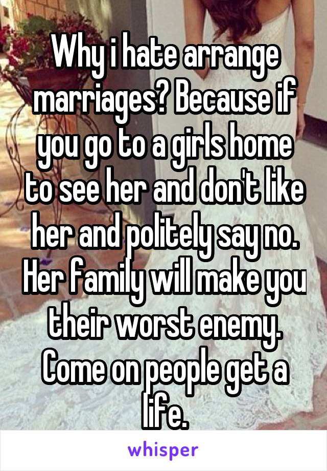 Why i hate arrange marriages? Because if you go to a girls home to see her and don't like her and politely say no. Her family will make you their worst enemy. Come on people get a life.