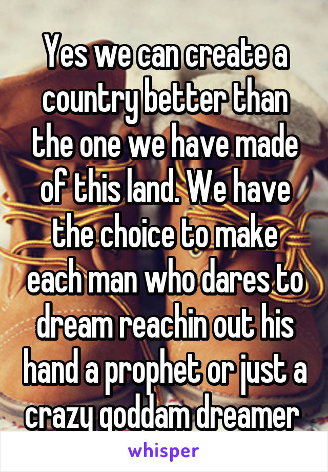 Yes we can create a country better than the one we have made of this land. We have the choice to make each man who dares to dream reachin out his hand a prophet or just a crazy goddam dreamer 