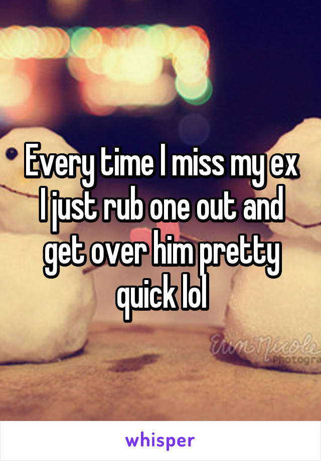 Every time I miss my ex I just rub one out and get over him pretty quick lol