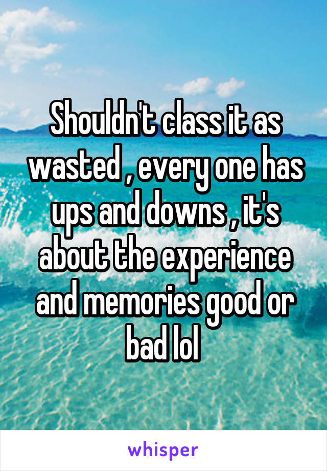 Shouldn't class it as wasted , every one has ups and downs , it's about the experience and memories good or bad lol 