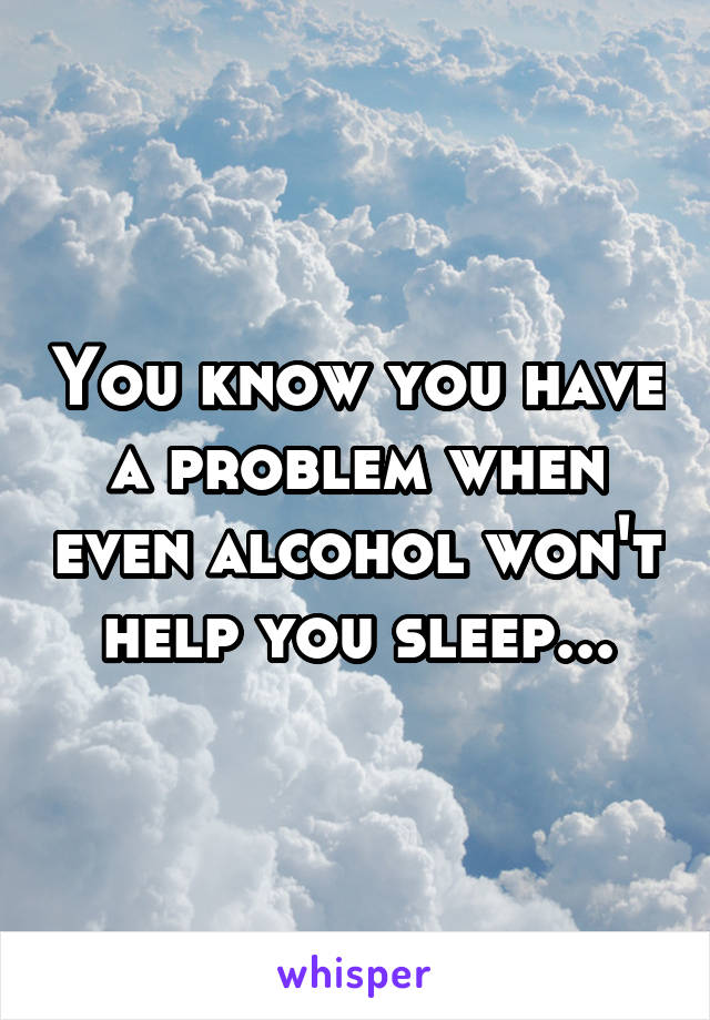 You know you have a problem when even alcohol won't help you sleep...