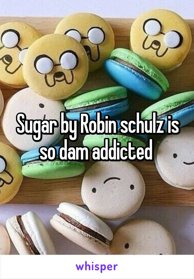 Sugar by Robin schulz is so dam addicted 