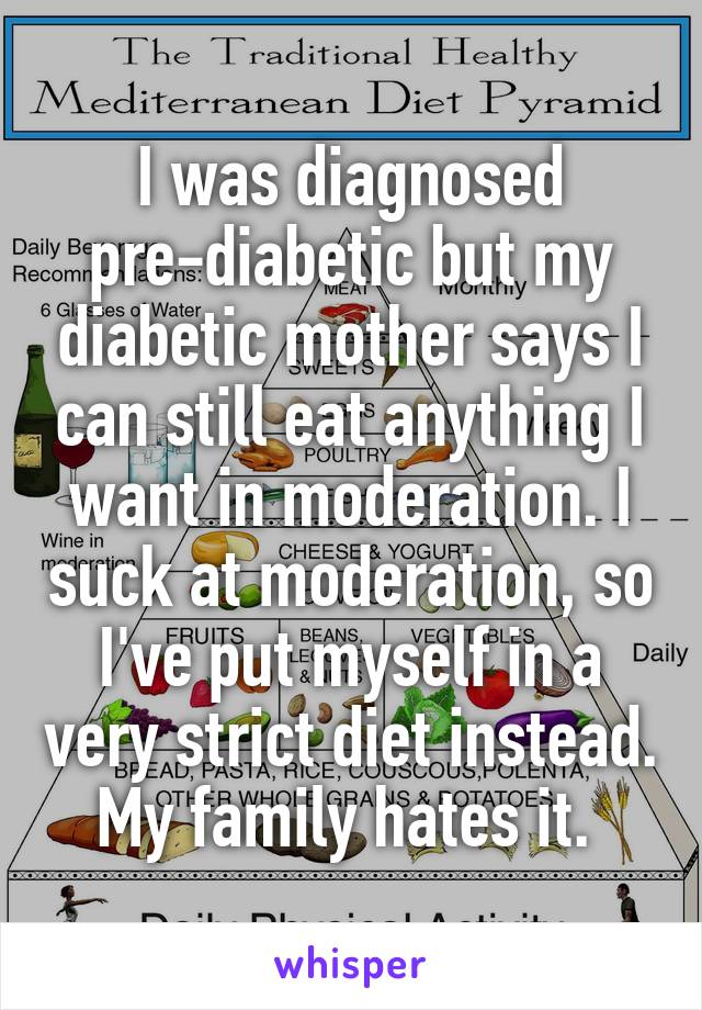 I was diagnosed pre-diabetic but my diabetic mother says I can still eat anything I want in moderation. I suck at moderation, so I've put myself in a very strict diet instead. My family hates it. 