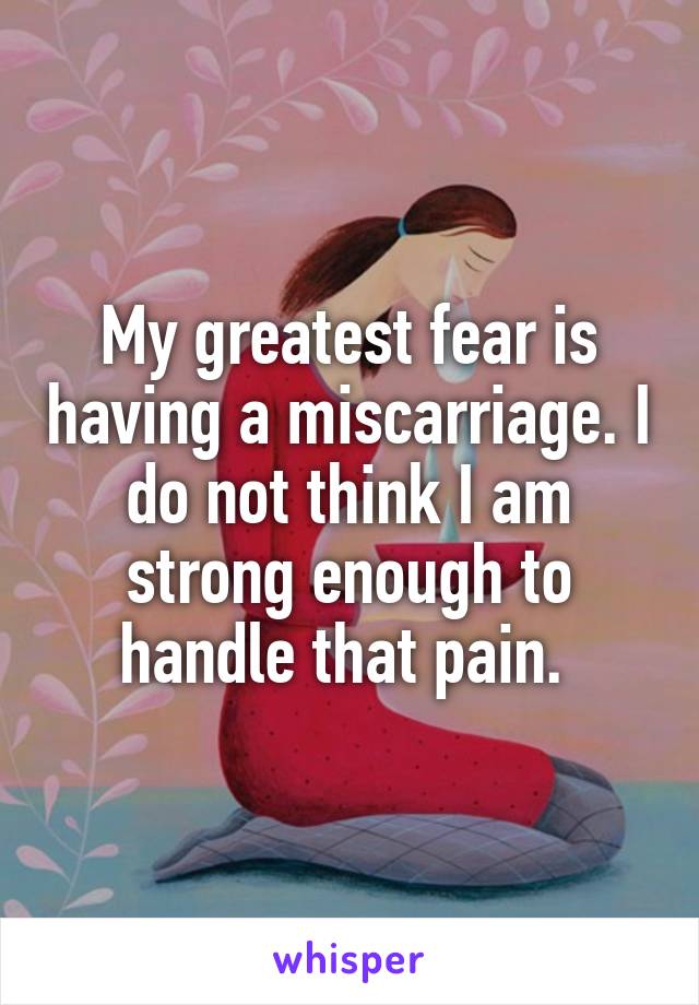 My greatest fear is having a miscarriage. I do not think I am strong enough to handle that pain. 