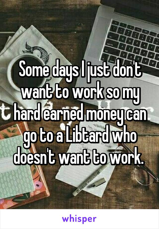 Some days I just don't want to work so my hard earned money can go to a Libtard who doesn't want to work. 